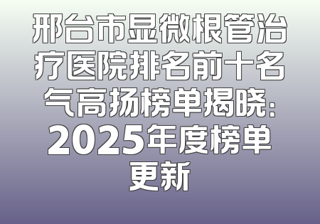 邢台市显微根管治疗医院排名前十名气高扬榜单揭晓：2025年度榜单更新