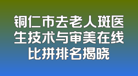 铜仁市去老人斑医生技术与审美在线比拼排名揭晓