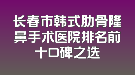 长春市韩式肋骨隆鼻手术医院排名前十口碑之选