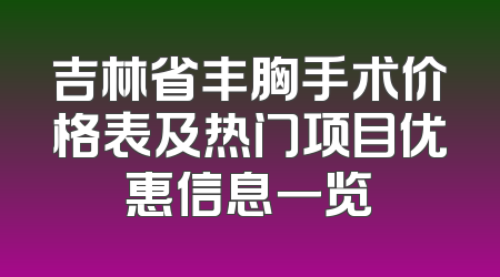 吉林省丰胸手术价格表及热门项目优惠信息一览
