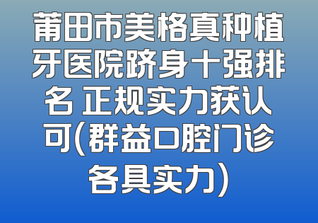 莆田市美格真种植牙医院跻身十强排名 正规实力获认可（群益口腔门诊各具实力）