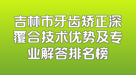 吉林市牙齿矫正深覆合技术优势及专业解答排名榜
