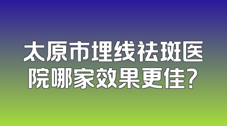 太原市埋线祛斑医院哪家效果更佳？