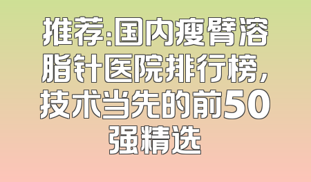推荐：国内瘦臂溶脂针医院排行榜，技术当先的前50强精选