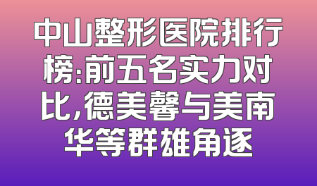 中山整形医院排行榜：前五名实力对比，德美馨与美南华等群雄角逐