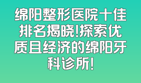 绵阳整形医院十佳排名揭晓！探索优质且经济的绵阳牙科诊所！