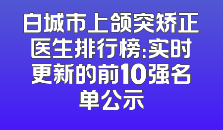 白城市上颌突矫正医生排行榜：实时更新的前10强名单公示