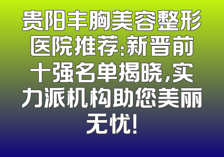 贵阳丰胸美容整形医院推荐：新晋前十强名单揭晓，实力派机构助您美丽无忧！