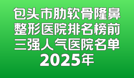 包头市肋软骨隆鼻整形医院排名榜前三强人气医院名单2025年
