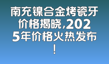 南充镍合金烤瓷牙价格揭晓，2025年价格火热发布！