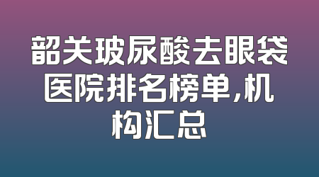韶关玻尿酸去眼袋医院排名榜单，机构汇总