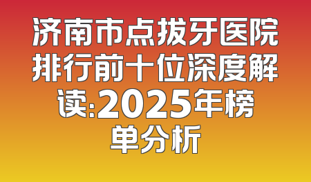 济南市点拔牙医院排行前十位深度解读：2025年榜单分析