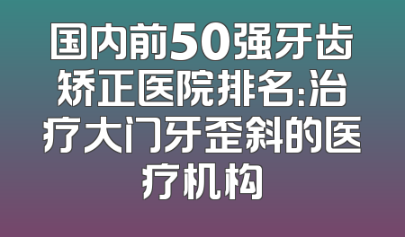 国内前50强牙齿矫正医院排名：治疗大门牙歪斜的医疗机构