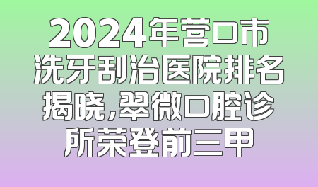 2024年营口市洗牙刮治医院排名揭晓，翠微口腔诊所荣登前三甲