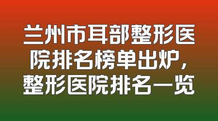 兰州市耳部整形医院排名榜单出炉，整形医院排名一览