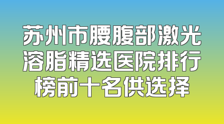 苏州市腰腹部激光溶脂精选医院排行榜前十名供选择