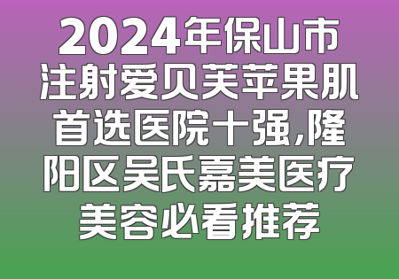 2024年保山市注射爱贝芙苹果肌首选医院十强，隆阳区吴氏嘉美医疗美容必看推荐