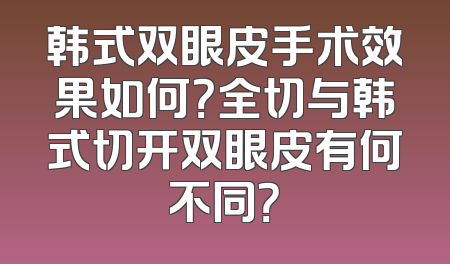韩式双眼皮手术效果如何？全切与韩式切开双眼皮有何不同？
