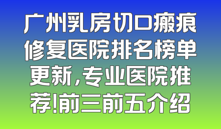 广州乳房切口瘢痕修复医院排名榜单更新，专业医院推荐！前三前五介绍