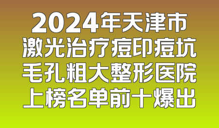 2024年天津市激光治疗痘印痘坑毛孔粗大整形医院上榜名单前十爆出