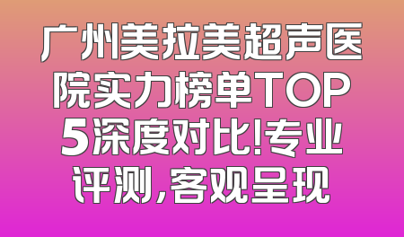 广州美拉美超声医院实力榜单TOP5深度对比！专业评测，客观呈现