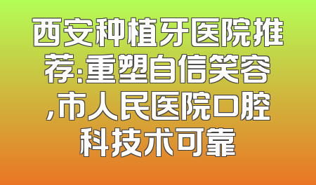 西安种植牙医院推荐：重塑自信笑容，市人民医院口腔科技术可靠