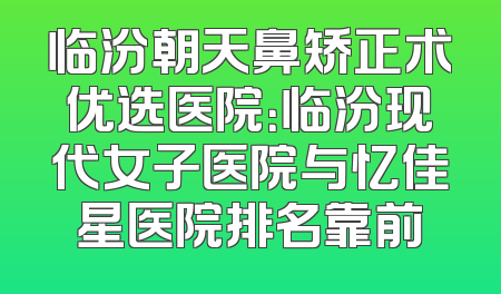 临汾朝天鼻矫正术优选医院：临汾现代女子医院与忆佳星医院排名靠前