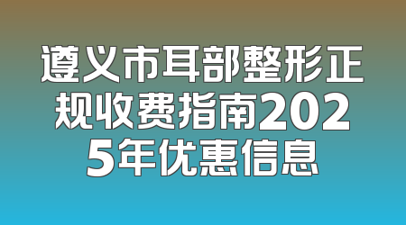 遵义市耳部整形正规收费指南2025年优惠信息