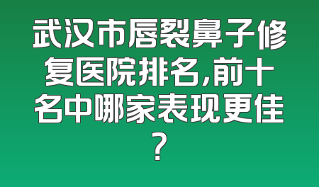 武汉市唇裂鼻子修复医院排名，前十名中哪家表现更佳？