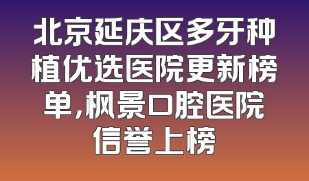 北京延庆区多牙种植优选医院更新榜单，枫景口腔医院信誉上榜