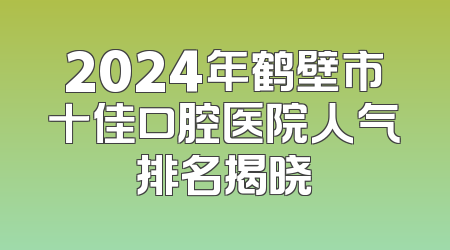 2024年鹤壁市十佳口腔医院人气排名揭晓