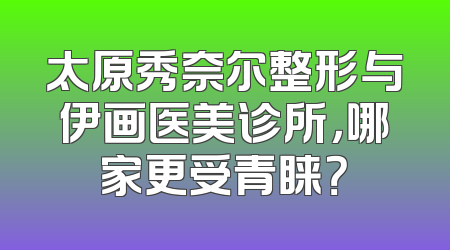 太原秀奈尔整形与伊画医美诊所，哪家更受青睐？