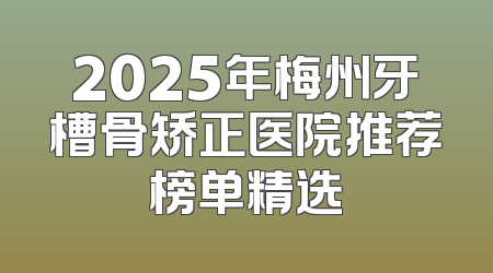2025年梅州牙槽骨矫正医院推荐榜单精选