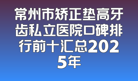 常州市矫正垫高牙齿私立医院口碑排行前十汇总2025年