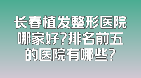 长春植发整形医院哪家好？排名前五的医院有哪些？