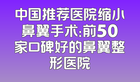 中国推荐医院缩小鼻翼手术：前50家口碑好的鼻翼整形医院