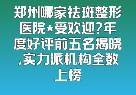 郑州哪家祛斑整形医院*受欢迎？年度好评前五名揭晓，实力派机构全数上榜