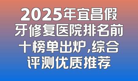 2025年宜昌假牙修复医院排名前十榜单出炉，综合评测优质推荐