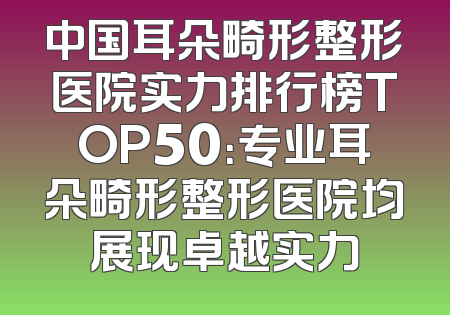 中国耳朵畸形整形医院实力排行榜TOP50：专业耳朵畸形整形医院均展现卓越实力