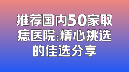 推荐国内50家取痣医院：精心挑选的佳选分享