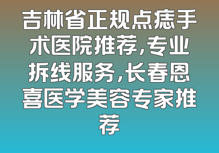 吉林省正规点痣手术医院推荐，专业拆线服务，长春恩喜医学美容专家推荐