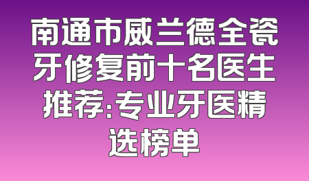 南通市威兰德全瓷牙修复前十名医生推荐：专业牙医精选榜单