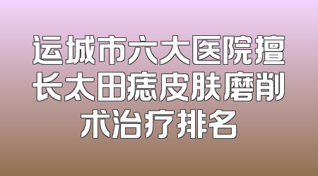 运城市六大医院擅长太田痣皮肤磨削术治疗排名