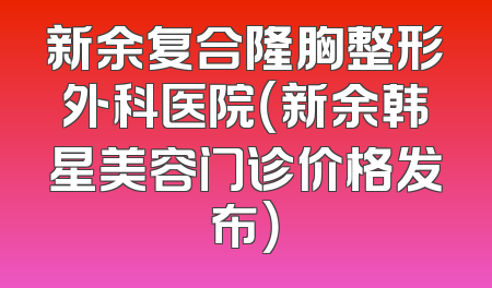 新余复合隆胸整形外科医院（新余韩星美容门诊价格发布）