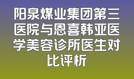 阳泉煤业集团第三医院与恩喜韩亚医学美容诊所医生对比评析