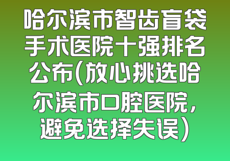哈尔滨市智齿盲袋手术医院十强排名公布（放心挑选哈尔滨市口腔医院，避免选择失误）