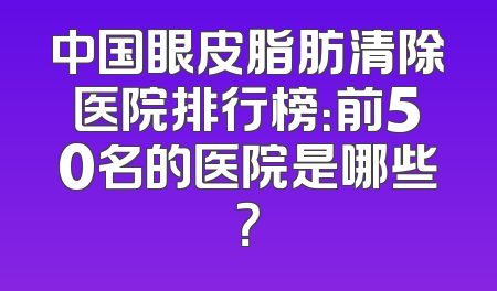 中国眼皮脂肪清除医院排行榜：前50名的医院是哪些？