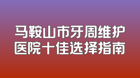 马鞍山市牙周维护医院十佳选择指南