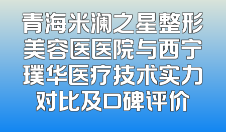 青海米澜之星整形美容医医院与西宁璞华医疗技术实力对比及口碑评价
