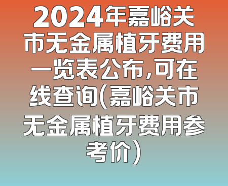 2024年嘉峪关市无金属植牙费用一览表公布，可在线查询（嘉峪关市无金属植牙费用参考价）